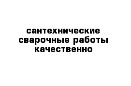 сантехнические-сварочные работы качественно